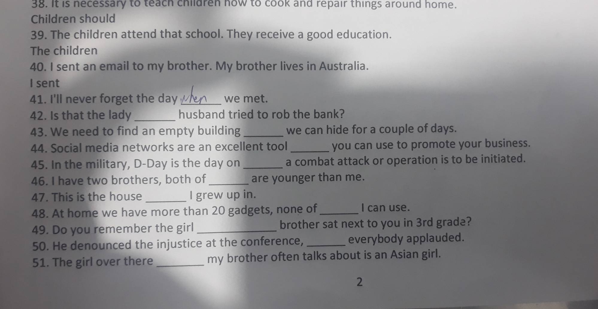 It is necessary to teach children how to cook and repair things around home. 
Children should 
39. The children attend that school. They receive a good education. 
The children 
40. I sent an email to my brother. My brother lives in Australia. 
I sent 
41. I'll never forget the day _we met. 
42. Is that the lady _husband tried to rob the bank? 
43. We need to find an empty building _we can hide for a couple of days. 
44. Social media networks are an excellent tool _you can use to promote your business. 
45. In the military, D-Day is the day on_ a combat attack or operation is to be initiated. 
46. I have two brothers, both of_ are younger than me. 
47. This is the house _l grew up in. 
48. At home we have more than 20 gadgets, none of_ 
I can use. 
49. Do you remember the girl _brother sat next to you in 3rd grade? 
50. He denounced the injustice at the conference, _everybody applauded. 
51. The girl over there _my brother often talks about is an Asian girl. 
2