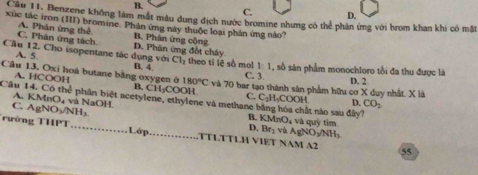 B.
C.
D.
Cầu 11. Benzene không làm mất màu dung dịch nước bromine nhưng có thể phản ứng với brom khan khi có mặt
xúc tác iron (III) bromine. Phản ứng này thuộc loại phản ứng nào?
A. Phản ứng thể B. Phân ứng cộng.
C. Phản ứng tách. D. Phản ứng đồt cháy
Cầu 12. Cho isopentane tác dụng với Cl_2 theo tī lệ số mol 1:1 , số sản phẩm monochloro tối đa thu được là
A. 5 B. 4. C. 3.
A. HCOOH
Câu 13. Oxi hoá butane bằng oxygen ở 180°C và 70 bar tạo thành sản phẩm hữu cơ X duy nhất. X là
D. 2.
B. CH_3CO OH.
Câu 14. Có thể phân biệt acetylene, ethylene và methane A. KMn C. C_2H_5COOH. t nào sau đây?
C, AgNO_3/NH_3.
D. CO_2. 
0 4 và NaOH, KMnO_4
B. và quỳ tim.
D. Br_2 và AgNO_3/NH_3. 
rường THPT _Lớp_ TTLTTLH VIET NAM A2
55