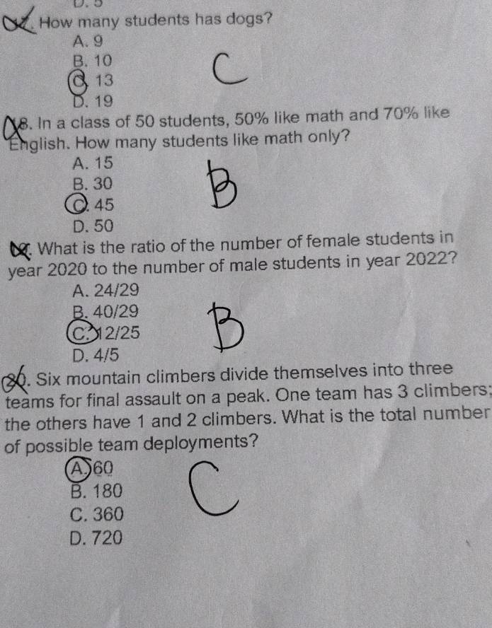 5. How many students has dogs?
A. 9
B. 10
C 13
D. 19
8. In a class of 50 students, 50% like math and 70% like
English. How many students like math only?
A. 15
B. 30
45
D. 50. What is the ratio of the number of female students in
year 2020 to the number of male students in year 2022?
A. 24/29
B. 40/29
C. 12/25
D. 4/5
80. Six mountain climbers divide themselves into three
teams for final assault on a peak. One team has 3 climbers;
the others have 1 and 2 climbers. What is the total number
of possible team deployments?
A) 60
B. 180
C. 360
D. 720