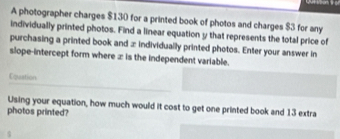 A photographer charges $130 for a printed book of photos and charges $3 for any 
individually printed photos. Find a linear equation y that represents the total price of 
purchasing a printed book and ∞ individually printed photos. Enter your answer in 
slope-intercept form where ∞ is the independent variable. 
Epaation 
Using your equation, how much would it cost to get one printed book and 13 extra 
photos printed?