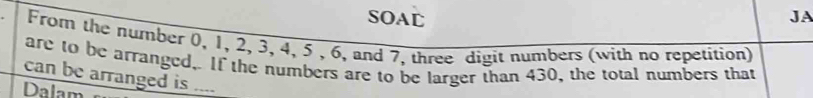 SOAD JA 
From the number 0, 1, 2, 3, 4, 5 , 6, and 7, three digit numbers (with no repetition) 
are to be arranged,. If the numbers are to be larger than 430, the total numbers that 
can be arranged is .... 
Dalam