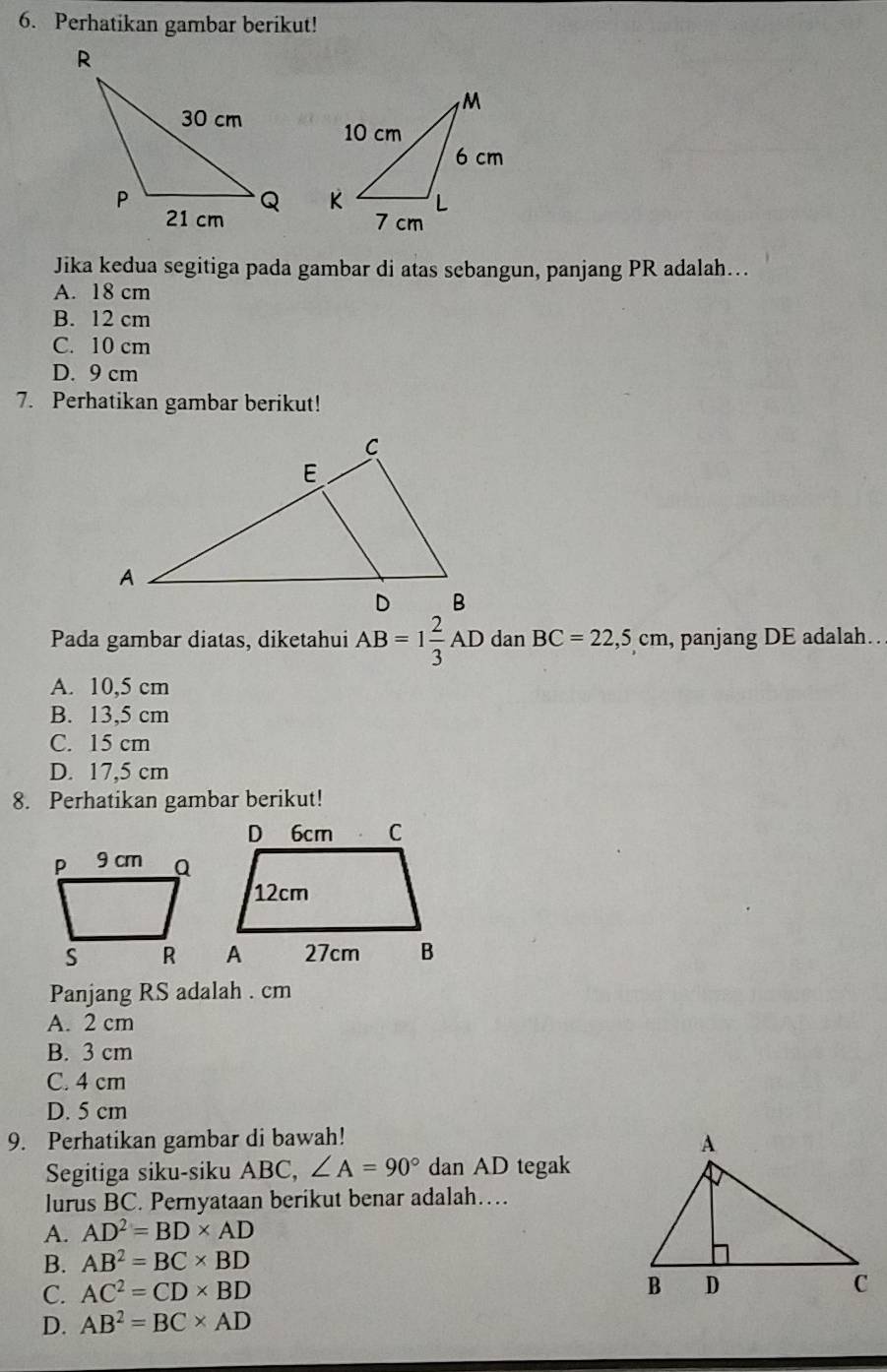 Perhatikan gambar berikut!

Jika kedua segitiga pada gambar di atas sebangun, panjang PR adalah…
A. 18 cm
B. 12 cm
C. 10 cm
D. 9 cm
7. Perhatikan gambar berikut!
Pada gambar diatas, diketahui AB=1 2/3 AD dan BC=22,5cm , panjang DE adalah..
A. 10,5 cm
B. 13,5 cm
C. 15 cm
D. 17,5 cm
8. Perhatikan gambar berikut!
Panjang RS adalah . cm
A. 2 cm
B. 3 cm
C. 4 cm
D. 5 cm
9. Perhatikan gambar di bawah!
Segitiga siku-siku ABC, ∠ A=90° dan AD tegak
lurus BC. Pernyataan berikut benar adalah…
A. AD^2=BD* AD
B. AB^2=BC* BD
C. AC^2=CD* BD
D. AB^2=BC* AD