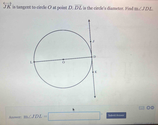 overleftrightarrow JK is tangent to circle O at point D. overline DL is the circle's diameter. Find m∠ JDL. 
Answer: m∠ JDL=□° Submit Answer 
attempt 1 out of 2