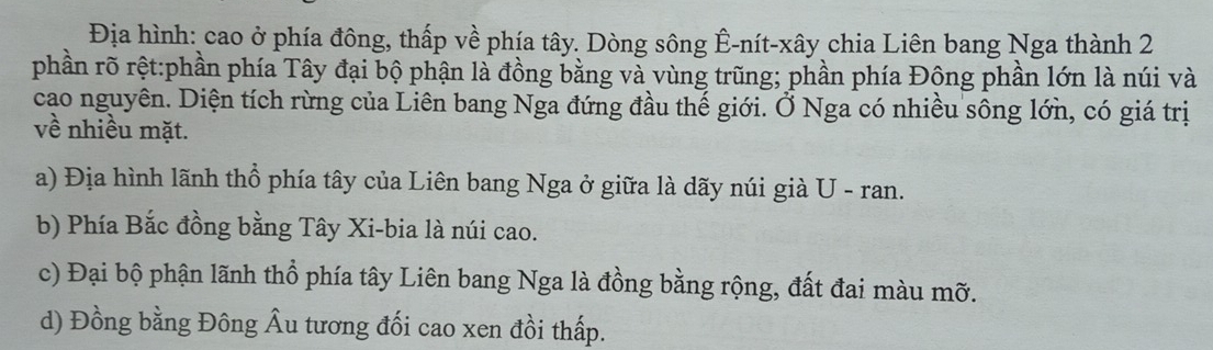 Địa hình: cao ở phía đông, thấp về phía tây. Dòng sông Ê-nít-xây chia Liên bang Nga thành 2
phần rõ rệt:phần phía Tây đại bộ phận là đồng bằng và vùng trũng; phần phía Đông phần lớn là núi và
cao nguyên. Diện tích rừng của Liên bang Nga đứng đầu thế giới. Ở Nga có nhiều sông lớn, có giá trị
về nhiều mặt.
a) Địa hình lãnh thổ phía tây của Liên bang Nga ở giữa là dãy núi già U - ran.
b) Phía Bắc đồng bằng Tây Xi-bia là núi cao.
c) Đại bộ phận lãnh thổ phía tây Liên bang Nga là đồng bằng rộng, đất đai màu mỡ.
d) Đồng bằng Đông Âu tương đối cao xen đồi thấp.