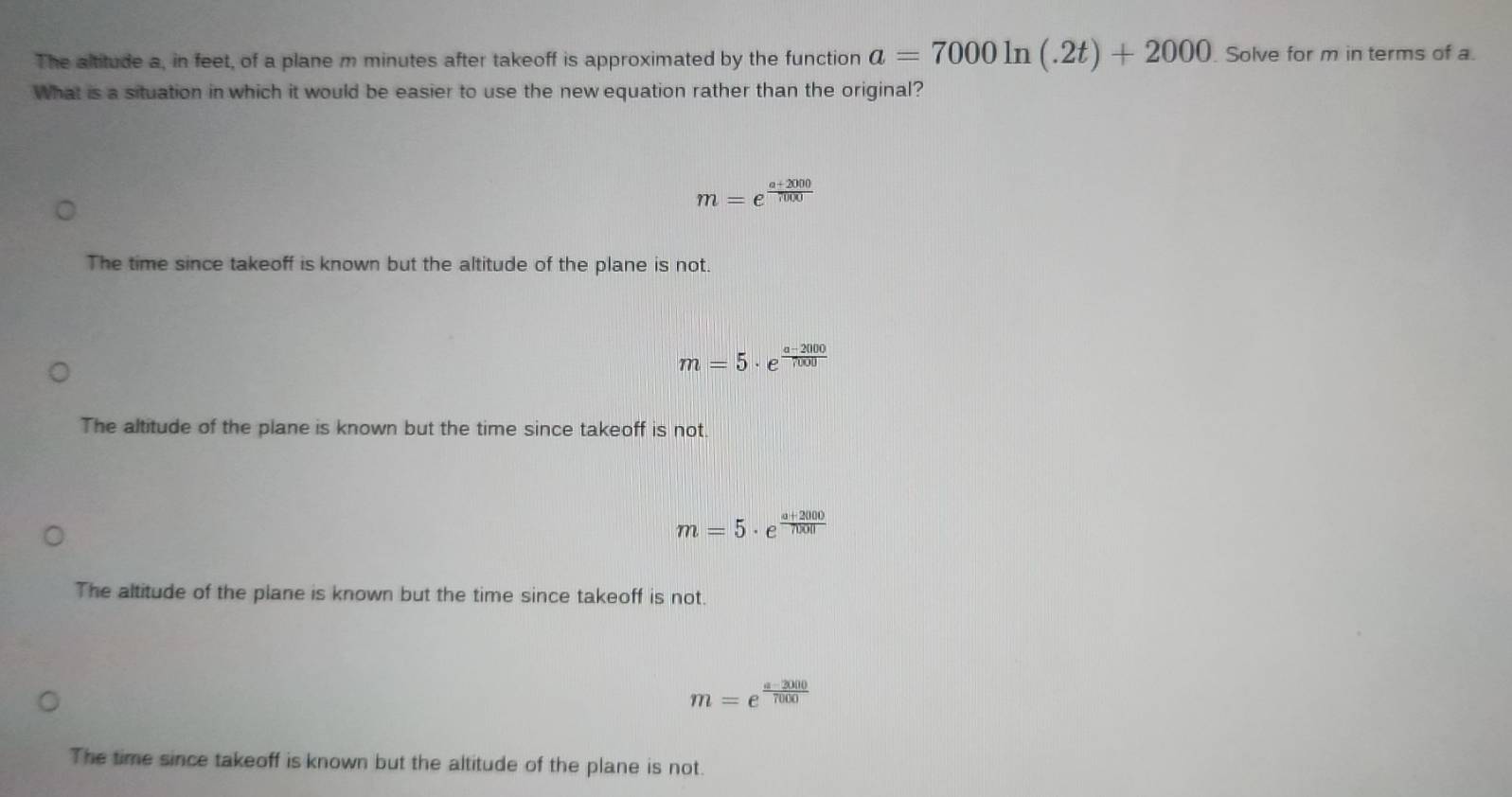 The altitude a, in feet, of a plane m minutes after takeoff is approximated by the function a=7000ln (.2t)+2000 Solve for m in terms of a.
What is a situation in which it would be easier to use the newequation rather than the original?
m=e^(frac a+2000)7000
The time since takeoff is known but the altitude of the plane is not.
m=5· e^(frac a-2000)7000
The altitude of the plane is known but the time since takeoff is not.
m=5· e^(frac a+2000)0.00
The altitude of the plane is known but the time since takeoff is not.
m=e^(frac a-2000)7000
The time since takeoff is known but the altitude of the plane is not.