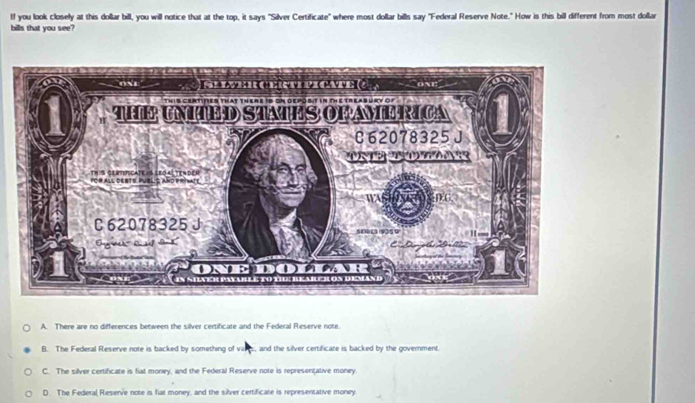 lf you look closely at this dollar bill, you will notice that at the top, it says "Silver Certificate" where most dollar bills say "Federal Reserve Note." How is this bill different from most dollar
bills that you see?
A. There are no differences between the silver certificate and the Federal Reserve note.
B. The Federal Reserve note is backed by something of vare, and the silver certificate is backed by the government.
C. The silver certificate is fiat money, and the Federal Reserve note is representative money.
D. The Federal Reserve note is fiat money, and the silver certificate is representative money.