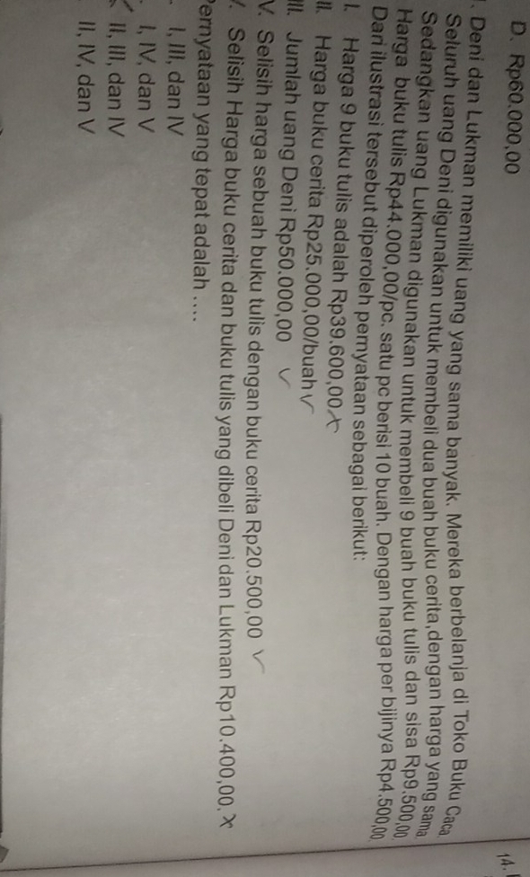 D. Rp60.000,00
14.
. Deni dan Lukman memiliki uang yang sama banyak. Mereka berbelanja di Toko Buku Caca
Seluruh uang Deni digunakan untuk membeli dua buah buku cerita,dengan harga yang sama
Sedangkan uang Lukman digunakan untuk membeli 9 buah buku tulis dan sisa Rp9.500,0
Harga buku tulis Rp44.000,00/pc. satu pc berisi 10 buah. Dengan harga per bijinya Rp4.500,00
Dari ilustrasi tersebut diperoleh pernyataan sebagai berikut:
1. Harga 9 buku tulis adalah Rp39.600,00
lI. Harga buku cerita Rp25.000,00 /buah
ll. Jumlah uang Deni Rp50.000,00
V. Selisih harga sebuah buku tulis dengan buku cerita Rp20.500,00. Selisih Harga buku cerita dan buku tulis yang dibeli Deni dan Lukman Rp10.400,00. X
Pernyataan yang tepat adalah ....
I, III, dan IV
I, IV, dan V
II, III, dan IV
II, IV, dan V