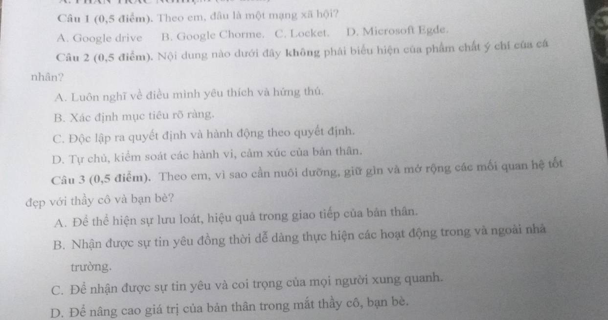 (0,5 điểm). Theo em, đầu là một mạng xã hội?
A. Google drive B. Google Chorme. C. Locket. D. Microsoft Egde.
Câu 2 (0,5 điểm). Nội dung nào dưới đây không phái biểu hiện của phẩm chất ý chí của cá
nhân?
A. Luôn nghĩ về điều mình yêu thích và hứng thú,
B. Xác định mục tiêu rõ ràng.
C. Độc lập ra quyết định và hành động theo quyết định.
D. Tự chủ, kiểm soát các hành vi, cảm xúc của bản thân.
Câu 3 (0, 5 điểm). Theo em, vì sao cần nuôi dưỡng, giữ gìn và mở rộng các mối quan hệ tốt
đẹp với thầy cô và bạn bè?
A. Để thể hiện sự lưu loát, hiệu quả trong giao tiếp của bản thân.
B. Nhận được sự tin yêu đồng thời dễ dàng thực hiện các hoạt động trong và ngoài nhà
trường.
C. Để nhận được sự tin yêu và coi trọng của mọi người xung quanh.
D. Để nâng cao giá trị của bản thân trong mắt thầy cô, bạn bè.