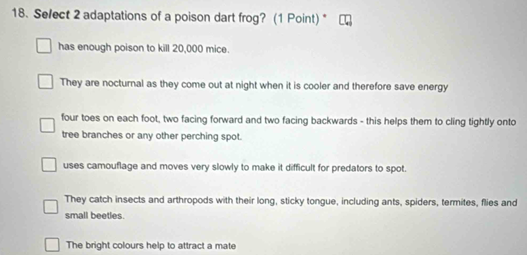 Select 2 adaptations of a poison dart frog? (1 Point) *
has enough poison to kill 20,000 mice.
They are nocturnal as they come out at night when it is cooler and therefore save energy
four toes on each foot, two facing forward and two facing backwards - this helps them to cling tightly onto
tree branches or any other perching spot.
uses camouflage and moves very slowly to make it difficult for predators to spot.
They catch insects and arthropods with their long, sticky tongue, including ants, spiders, termites, flies and
small beetles.
The bright colours help to attract a mate