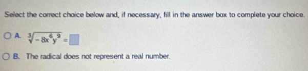 Select the correct choice below and, if necessary, fill in the answer box to complete your choice.
A. sqrt[3](-8x^6y^9)=□
B. The radical does not represent a real number.