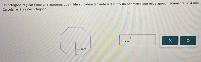 Un octágono regular tiene una apotema que mide aproximadamente 4.0 mm y un perímetro que mide aproximadamente 26.4 mm. 
Calcular el área del octágono.
□ mm^2
×