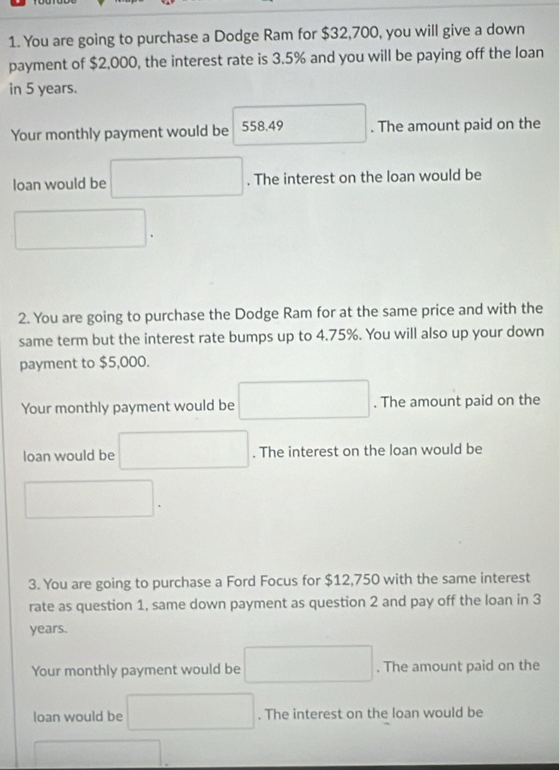 You are going to purchase a Dodge Ram for $32,700, you will give a down 
payment of $2,000, the interest rate is 3.5% and you will be paying off the loan 
in 5 years. 
Your monthly payment would be 558.49 □ . The amount paid on the 
loan would be □. The interest on the loan would be
□. 
2. You are going to purchase the Dodge Ram for at the same price and with the 
same term but the interest rate bumps up to 4.75%. You will also up your down 
payment to $5,000. 
Your monthly payment would be □. The amount paid on the 
loan would be □. The interest on the loan would be
□. 
3. You are going to purchase a Ford Focus for $12,750 with the same interest 
rate as question 1, same down payment as question 2 and pay off the loan in 3
years. 
Your monthly payment would be □. The amount paid on the 
loan would be □. The interest on the loan would be 
□