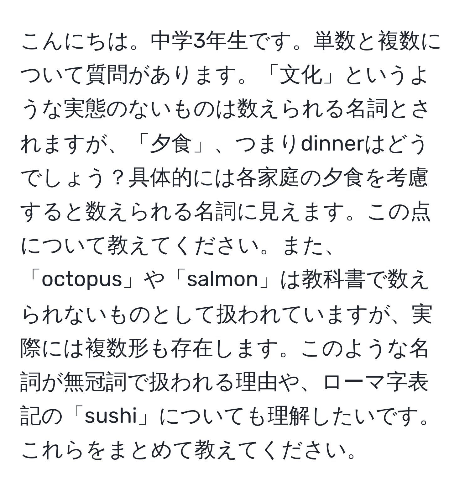 こんにちは。中学3年生です。単数と複数について質問があります。「文化」というような実態のないものは数えられる名詞とされますが、「夕食」、つまりdinnerはどうでしょう？具体的には各家庭の夕食を考慮すると数えられる名詞に見えます。この点について教えてください。また、「octopus」や「salmon」は教科書で数えられないものとして扱われていますが、実際には複数形も存在します。このような名詞が無冠詞で扱われる理由や、ローマ字表記の「sushi」についても理解したいです。これらをまとめて教えてください。