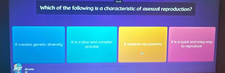 19/45
Which of the following is a characteristic of asexual reproduction?
It creates genetic diversity It is a slow and complex It requires two parents It is a quick and easy way
process to reproduce
Broske