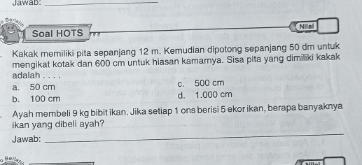 Jawab:_
Ber
Soal HOTS Nilai
Kakak memiliki pita sepanjang 12 m. Kemudian dipotong sepanjang 50 dm untuk
mengikat kotak dan 600 cm untuk hiasan kamarnya. Sisa pita yang dimiliki kakak
adalah . . . .
a. 50 cm c. 500 cm
b. 100 cm d. 1.000 cm
Ayah membeli 9 kg bibit ikan. Jika setiap 1 ons berisi 5 ekor ikan, berapa banyaknya
_
ikan yang dibeli ayah?
Jawab:
Beriatis_