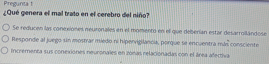 Pregunta 1
¿Qué genera el mal trato en el cerebro del niño?
Se reducen las conexiones neuronales en el momento en el que deberían estar desarrollándose
Responde al juego sin mostrar miedo ni hipervigilancia, porque se encuentra más consciente
Incrementa sus conexiones neuronales en zonas relacionadas con el área afectiva