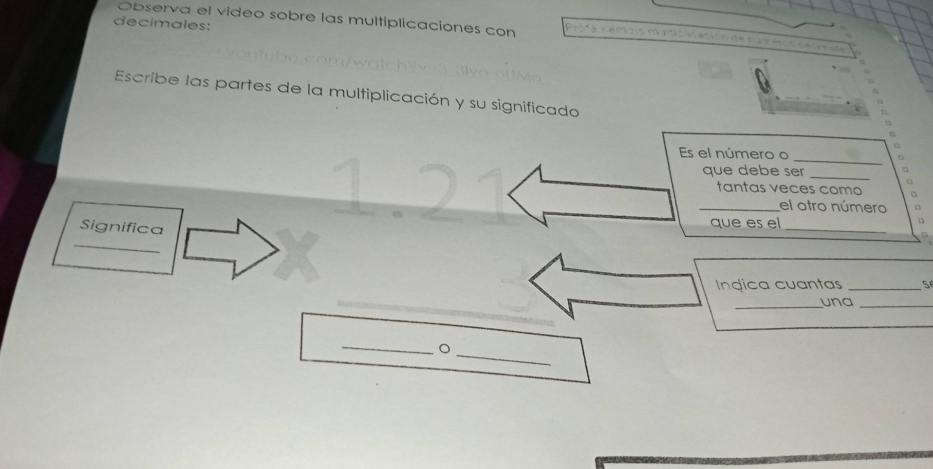 decimales: Observa el video sobre las multiplicaciones con 
Escribe las partes de la multiplicación y su significado 
_ 
Es el número o 
que debe ser _ 
◇ 
tantas veces como □ 
_el otro número 
_ 
Significa que es el_ 
Ingica cuantas _S 
_una_ 
_ 
_。