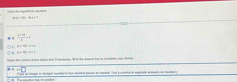 Solve the logarithmic equation.
In (x+10)-ln x=1
B.  (x+10)/x =1
C. (x+10)-x=c
D. (x+10)-x=1
Select the correct choice below and, if necessary, fill in the answer box to complete your choice.
A. x=□
(Type an integer or decimal rounded to four decimal places as needed. Use a comma to separate answers as needed )
B. The equation has no solution