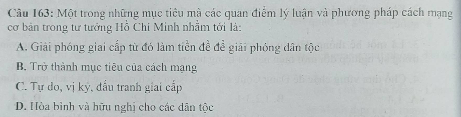 Một trong những mục tiêu mà các quan điểm lý luận và phương pháp cách mạng
cơ bản trong tư tưởng Hồ Chí Minh nhằm tới là:
A. Giải phóng giai cấp từ đó làm tiền đề để giải phóng dân tộc
B. Trở thành mục tiêu của cách mạng
C. Tự do, vị kỷ, đấu tranh giai cấp
D. Hòa bình và hữu nghị cho các dân tộc