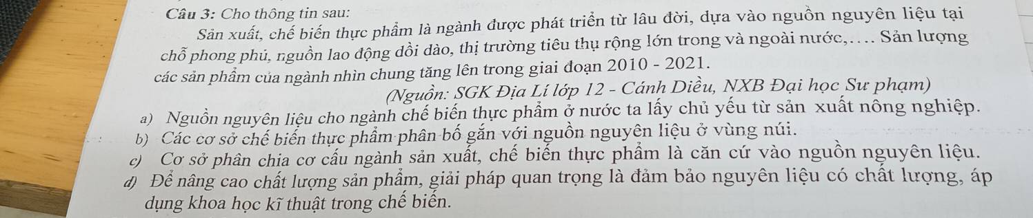 Cho thông tin sau: 
Sản xuất, chế biến thực phẩm là ngành được phát triển từ lâu đời, dựa vào nguồn nguyên liệu tại 
chỗ phong phủ, nguồn lao động dồi dào, thị trường tiêu thụ rộng lớn trong và ngoài nước,.... Sản lượng 
các sản phẩm của ngành nhìn chung tăng lên trong giai đoạn 2010 - 2021. 
(Nguồn: SGK Địa Lí lớp 12 - Cánh Diều, NXB Đại học Sư phạm) 
a) Nguồn nguyên liệu cho ngành chế biến thực phẩm ở nước ta lấy chủ yếu từ sản xuất nông nghiệp. 
b) Các cơ sở chế biến thực phẩm phân bố gắn với nguồn nguyên liệu ở vùng núi. 
c) Cơ sở phân chia cơ cấu ngành sản xuất, chế biến thực phẩm là căn cứ vào nguồn nguyên liệu. 
đ) Để nâng cao chất lượng sản phẩm, giải pháp quan trọng là đảm bảo nguyên liệu có chất lượng, áp 
dụng khoa học kĩ thuật trong chế biến.