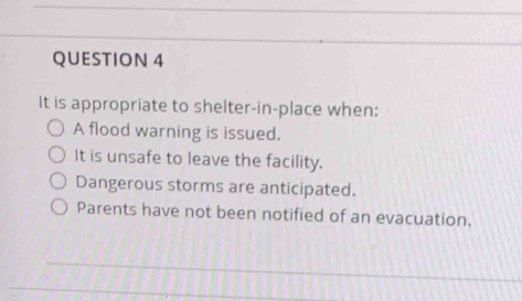 It is appropriate to shelter-in-place when: 
A flood warning is issued. 
It is unsafe to leave the facility. 
Dangerous storms are anticipated. 
Parents have not been notified of an evacuation.