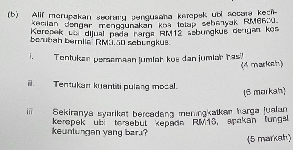 Alif merupakan seorang pengusaha kerepek ubi secara kecil- 
kecilan dengan menggunakan kos tetap sebanyak RM6600. 
Kerepek ubi dijual pada harga RM12 sebungkus dengan kos 
berubah bernilai RM3.50 sebungkus. 
i. Tentukan persamaan jumlah kos dan jumlah hasil 
(4 markah) 
ii. Tentukan kuantiti pulang modal. 
(6 markah) 
iiii. Sekiranya syarikat bercadang meningkatkan harga jualan 
kerepek ubi tersebut kepada RM16, apakah fungsi 
keuntungan yang baru? 
(5 markah)