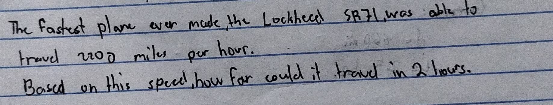 The fastest plane ever made the Lockheed SBIl was able to 
travel 2:00 miles pur hour. 
Based on this speed, how for could it frave in 2 hous.