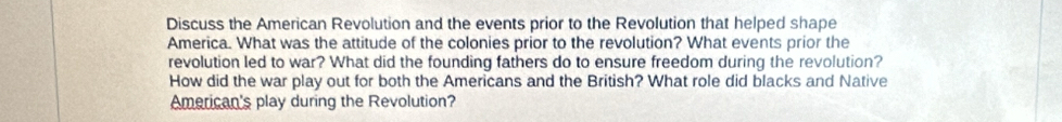 Discuss the American Revolution and the events prior to the Revolution that helped shape 
America. What was the attitude of the colonies prior to the revolution? What events prior the 
revolution led to war? What did the founding fathers do to ensure freedom during the revolution? 
How did the war play out for both the Americans and the British? What role did blacks and Native 
American's play during the Revolution?