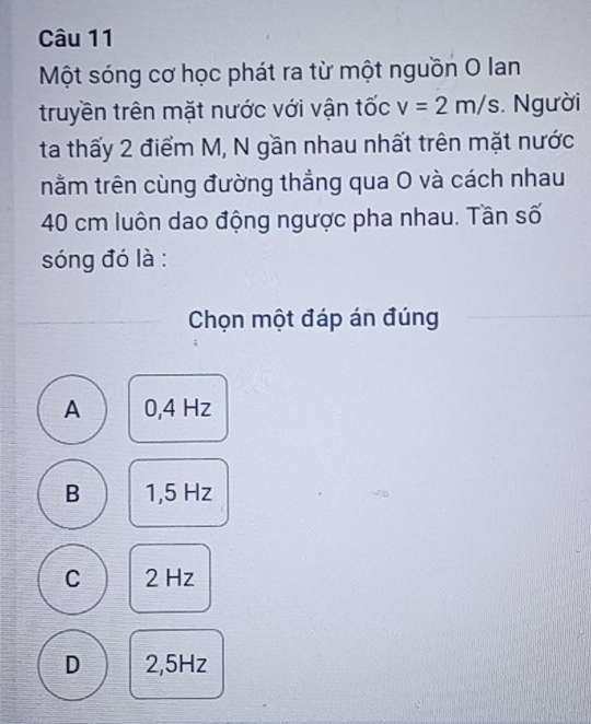 Một sóng cơ học phát ra từ một nguồn O lan
truyền trên mặt nước với vận tốc v=2m/s. Người
ta thấy 2 điểm M, N gần nhau nhất trên mặt nước
nằm trên cùng đường thẳng qua O và cách nhau
40 cm luôn dao động ngược pha nhau. Tần số
sóng đó là :
Chọn một đáp án đúng
A 0,4 Hz
B 1,5 Hz
C 2 Hz
D 2,5Hz