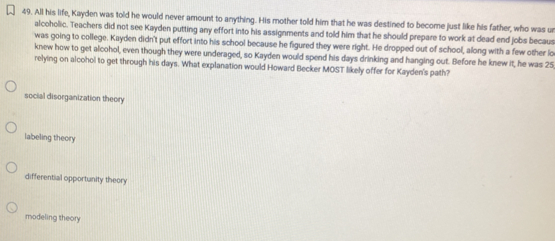 All his life, Kayden was told he would never amount to anything. His mother told him that he was destined to become just like his father, who was u
alcoholic. Teachers did not see Kayden putting any effort into his assignments and told him that he should prepare to work at dead end jobs becaus
was going to college. Kayden didn't put effort into his school because he figured they were right. He dropped out of school, along with a few other lo
knew how to get alcohol, even though they were underaged, so Kayden would spend his days drinking and hanging out. Before he knew it, he was 25
relying on alcohol to get through his days. What explanation would Howard Becker MOST likely offer for Kayden's path?
social disorganization theory
labeling theory
differential opportunity theory
modeling theory