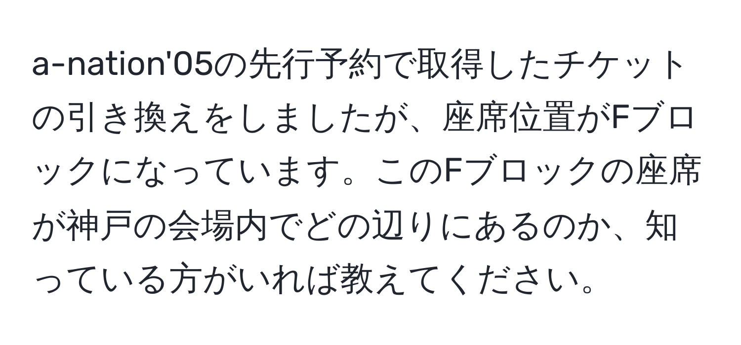 a-nation'05の先行予約で取得したチケットの引き換えをしましたが、座席位置がFブロックになっています。このFブロックの座席が神戸の会場内でどの辺りにあるのか、知っている方がいれば教えてください。