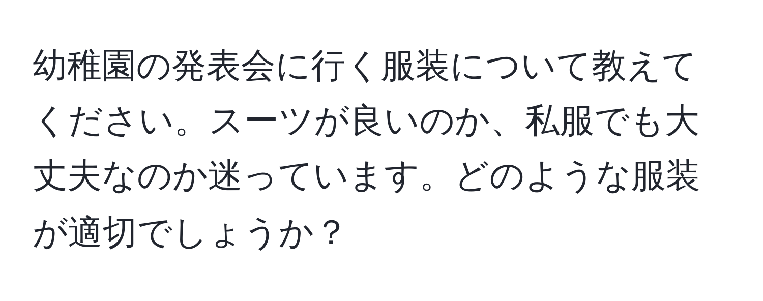 幼稚園の発表会に行く服装について教えてください。スーツが良いのか、私服でも大丈夫なのか迷っています。どのような服装が適切でしょうか？