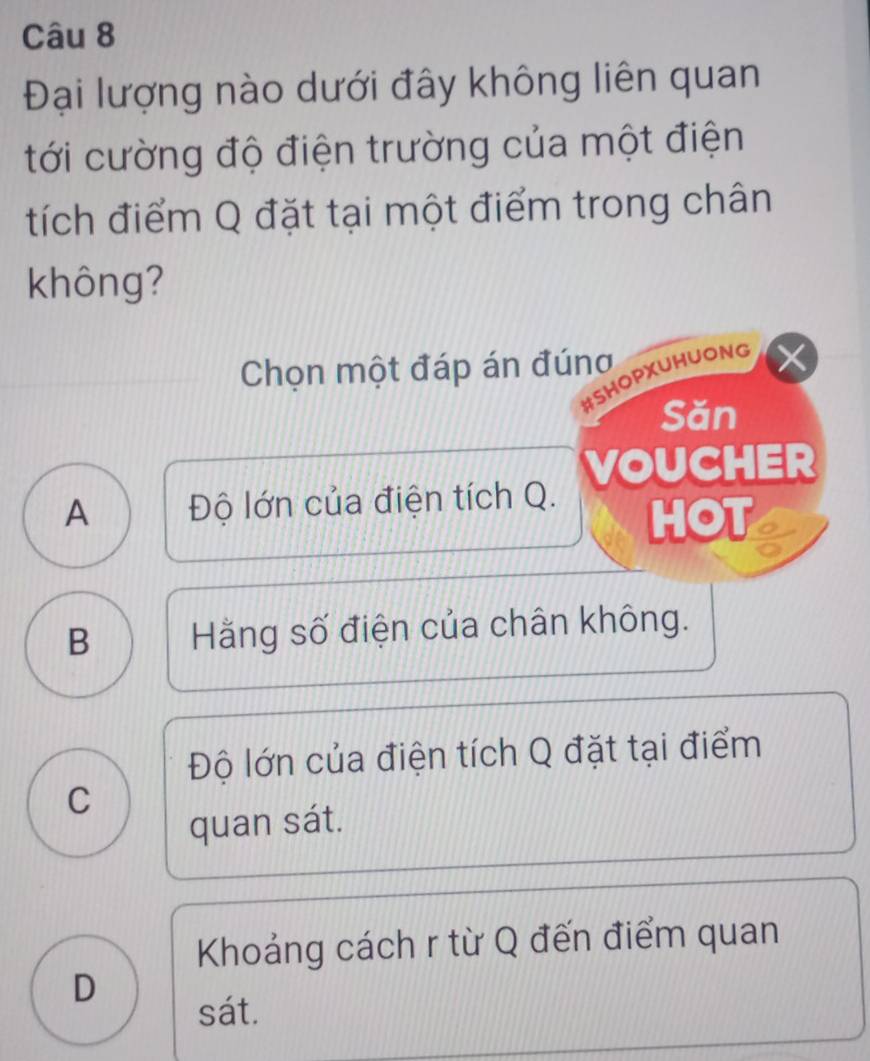 Đại lượng nào dưới đây không liên quan
tới cường độ điện trường của một điện
tích điểm Q đặt tại một điểm trong chân
không?
Chọn một đáp án đúng
#SHOPXUHUONG
Săn
A Độ lớn của điện tích Q. VOUCHER
HOT
B Hằng số điện của chân không.
Độ lớn của điện tích Q đặt tại điểm
C
quan sát.
Khoảng cách r từ Q đến điểm quan
D
sát.