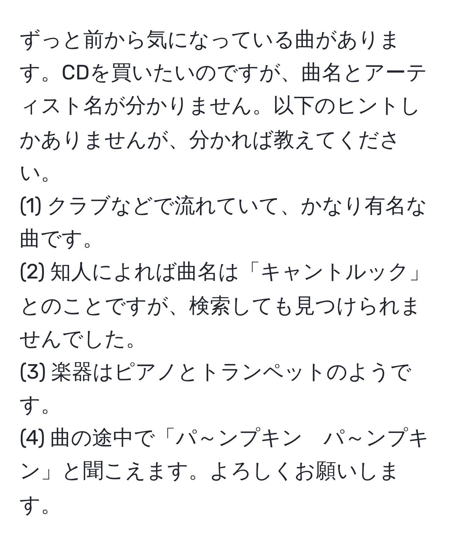 ずっと前から気になっている曲があります。CDを買いたいのですが、曲名とアーティスト名が分かりません。以下のヒントしかありませんが、分かれば教えてください。  
(1) クラブなどで流れていて、かなり有名な曲です。  
(2) 知人によれば曲名は「キャントルック」とのことですが、検索しても見つけられませんでした。  
(3) 楽器はピアノとトランペットのようです。  
(4) 曲の途中で「パ～ンプキン　パ～ンプキン」と聞こえます。よろしくお願いします。