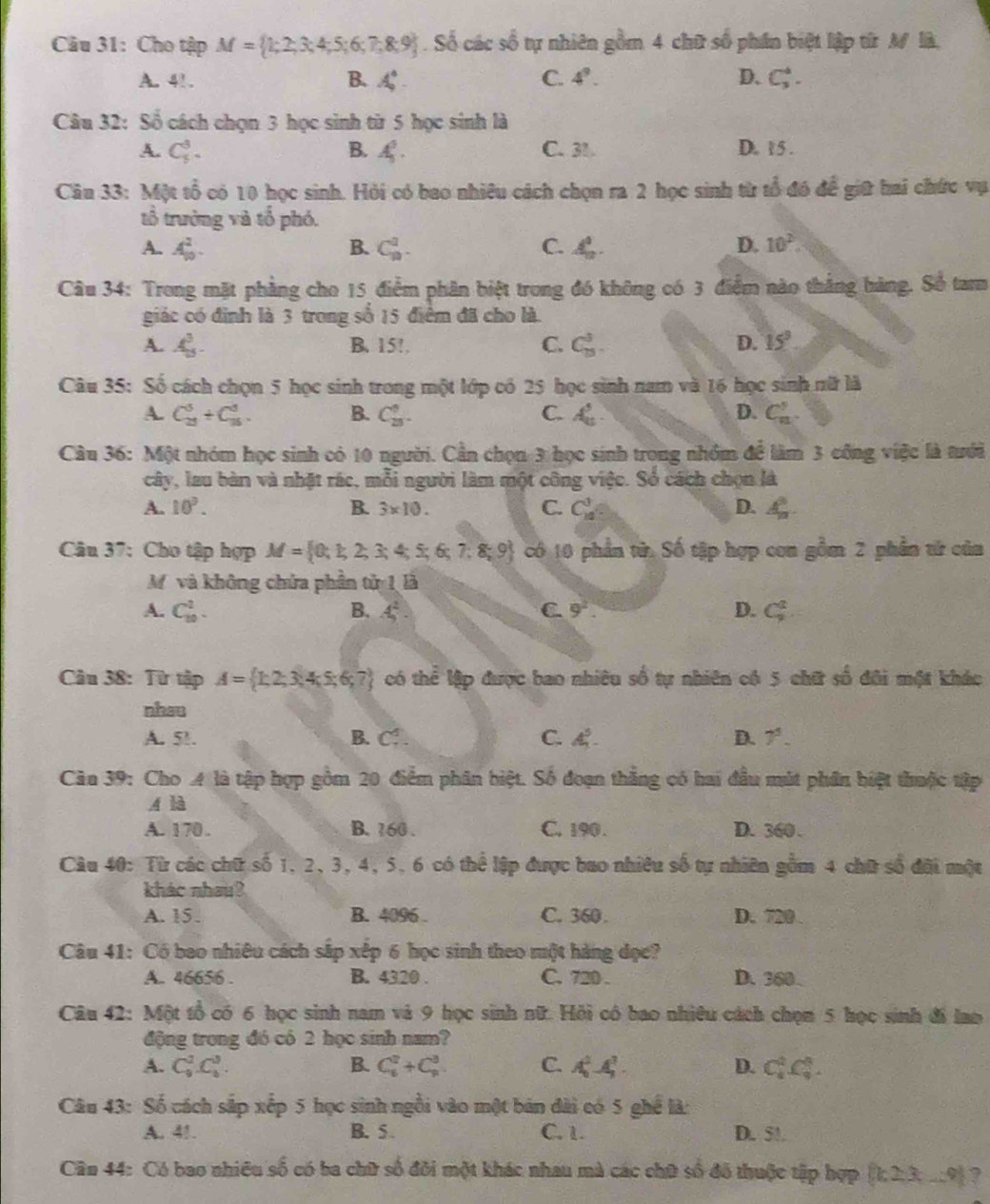 Cho tập M= 1;2;3;4;5;6;7;8;9. Số các shat overline overline O 6 tự nhiên gồm 4 chữ số phần biệt lập từ M là,
A. 4!. B. A_9^(4. C. 4^9). D. C_3^(4.
Câu 32: Số cách chọn 3 học sinh từ 5 học sinh là
A. C_5^3. B. A_5^5. C. 31 D. 15 .
Cân 33: Một tổ có 10 học sinh. Hỏi có bao nhiêu cách chọn ra 2 học sinh từ tổ đó để giữ hai chức vụ
tổ trưởng và tổ phó.
A. A_(10)^2. B. C_n^2. C. A_n). D. 10^2.
Câu 34: Trong mặt phẳng cho 15 điểm phân biệt trong đó không có 3 điểm nào thắng bàng. Số tam
giác có định là 3 trong số 15 điểm đã cho là.
A. A_5^(3. B. 15!. C. C_(15)^3. D. 15^circ)
Câu 35: Số cách chọn 5 học sinh trong một lớp có 25 học sinh nam và 16 học sinh nữ là
A. C_(23)^5/ C_(15)^3. B. C_(25)^6. C. A_n^(5 D. C_n^5.
Câu 36: Một nhóm học sinh có 10 người. Cần chọn 3 học sinh trong nhỏm để làm 3 cống việc là tưới
cây, lau bàn và nhật rác, mỗi người làm một công việc. Số cách chọn là
A. 10^9). B. 3* 10. C. C_(14)^3 D. A_n^((circ).
Câu 37: Cho tập hợp M= 0;1;2;3;4;5;6;7;8;9) có 10 phần từ. Số tập hợp con gồm 2 phần tử của
Mỹvà không chứa phần tử 1 là
A. C_(10)^2. B. A^(2^2. C 9^2). D. C_9^(2
Câu 38: Từ tập A= 1,2,3,4,5,6,7) có thoverline e lập được bao nhiêu số tự nhiên có 5 chữ số đôi một khác
nhau
A. 51. B. Cf . C. . D. 7^5.
Căn 39: Cho A là tập hợp gồm 20 điểm phân biệt. Số đoạn thắng có hai đầu mắt phần biệt thuộc tập
A là
A. 170 . B. 160 . C. 190. D. 360 .
Câu 40: Từ các chữ số 1, 2, 3, 4, 5, 6 có thể lập được bao nhiều số tự nhiên gồm 4 chữ số đội một
kháo nhau?
A. 15. B. 4096 . C. 360. D. 720 .
Câu 41: Có bao nhiêu cách sắp xếp 6 học sinh theo một hàng đọc?
A. 46656 . B. 4320 . C. 720 . D. 360 .
Câu 42: Một tổ có 6 học sinh nam và 9 học sinh nữ. Hồi có bao nhiêu cách chọn 5 học sinh đi lao
động trong đó có 2 học sinh nam?
A. C_9^(2C_8^3. B. C_6^2+C_8^3 C. A_6^2-4_2^3. D. C_6^2C_4^3.
Câu 43: Số cách sắp xếp 5 học sinh ngồi vào một bản dài có 5 ghể là:
A. 41. B. 5 . C. 1. D. 50.
Cân 44: Có bao nhiều số có ba chữ số đôi một khác nhau mà các chữ số đô thuộc tập hợp  k23x-9) ?