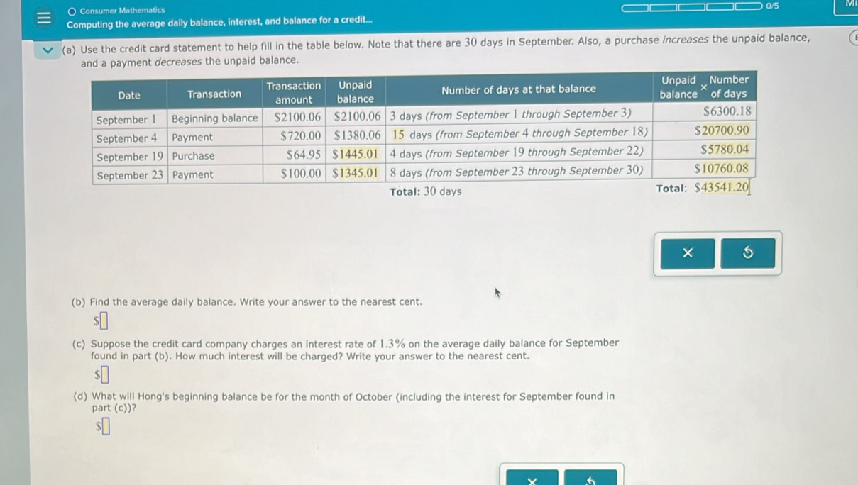 ○ Consumer Mathematics 
Computing the average daily balance, interest, and balance for a credit... 0/5 
(a) Use the credit card statement to help fill in the table below. Note that there are 30 days in September. Also, a purchase increases the unpaid balance, 
and a payment decreases the unpaid balance. 
× 
(b) Find the average daily balance. Write your answer to the nearest cent. 
(c) Suppose the credit card company charges an interest rate of 1.3% on the average daily balance for September 
found in part (b). How much interest will be charged? Write your answer to the nearest cent. 
s 
(d) What will Hong's beginning balance be for the month of October (including the interest for September found in 
part (c))? 
S 
6