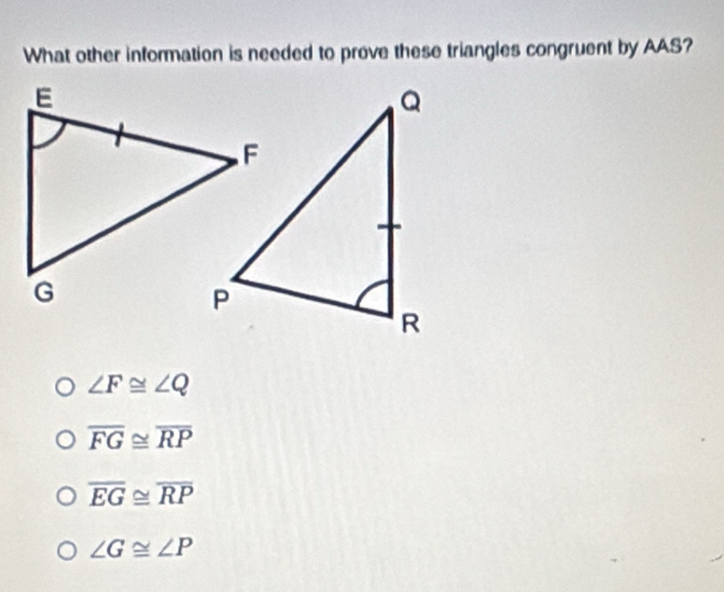 What other information is needed to prove these triangles congruent by AAS?
∠ F≌ ∠ Q
overline FG≌ overline RP
overline EG≌ overline RP
∠ G≌ ∠ P