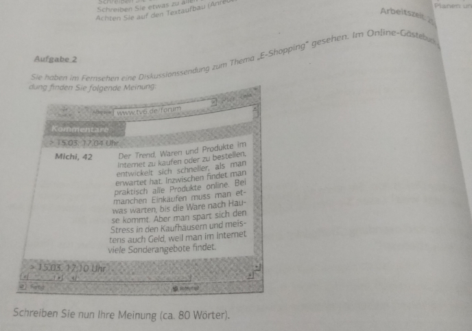 Schreiben Sie etwas zu all 
Achten Sie auf den Textaufbau (Anreu 
Planen un 
Arbeitszeit 
Sie haben im Fernsehen eine Diskussionssendung zum Thema _E-Shopping' gesehen. Im Online-Göstebun 
Aufgabe 2 
dung finden Sie folgende Meinung: 
==les Cnks 
Afeere www.tv6.de/forum 
Kommentare 
> 15.03. 17.04 Uhr 
Michi, 42 Der Trend, Waren und Produkte im 
Internet zu kaufen oder zu bestellen, 
entwickelt sich schneller, als man 
erwartet hat. Inzwischen findet man 
praktisch alle Produkte online. Bei 
manchen Einkäufen muss man et- 
was warten, bis die Ware nach Hau- 
se kommt. Aber man spart sich den 
Stress in den Kaufhäusern und meis- 
tens auch Geld, weil man im internet. 
viele Sonderangebote findet. 
> 15.03. 17.10 Uhr 
< 
2 Fytg 
1 mt 
Schreiben Sie nun Ihre Meinung (ca. 80 Wörter).