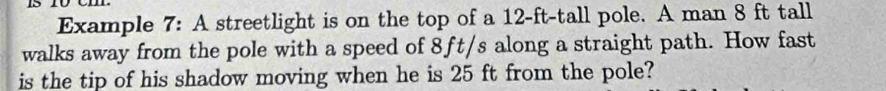 Example 7: A streetlight is on the top of a 12-ft-tall pole. A man 8 ft tall 
walks away from the pole with a speed of 8ft/s along a straight path. How fast 
is the tip of his shadow moving when he is 25 ft from the pole?