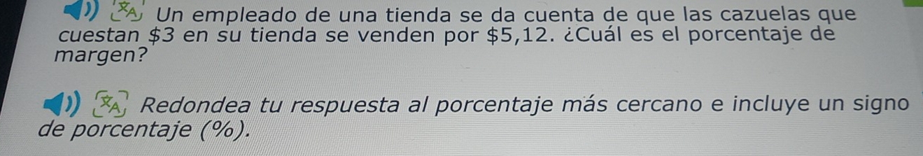 Un empleado de una tienda se da cuenta de que las cazuelas que 
cuestan $3 en su tienda se venden por $5,12. ¿Cuál es el porcentaje de 
margen? 
Redondea tu respuesta al porcentaje más cercano e incluye un signo 
de porcentaje (%).