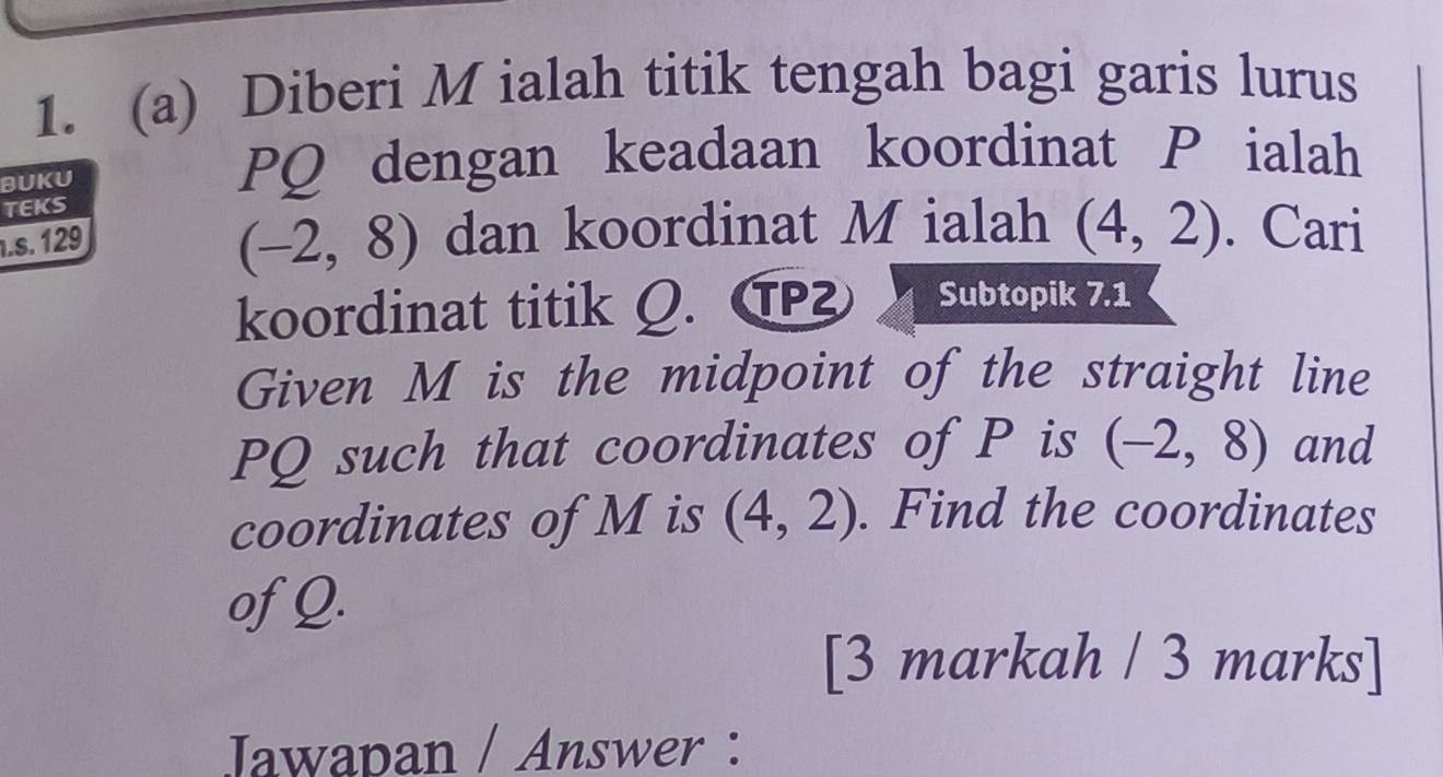 Diberi M ialah titik tengah bagi garis lurus 
BUKU
PQ dengan keadaan koordinat P ialah 
TEKS
1.s. 129
(-2,8) dan koordinat M ialah (4,2). Cari 
koordinat titik Q. C Subtopik 7.1 
Given M is the midpoint of the straight line
PQ such that coordinates of P is (-2,8) and 
coordinates of M is (4,2). Find the coordinates 
of Q. 
[3 markah / 3 marks] 
Jawapan / Answer :