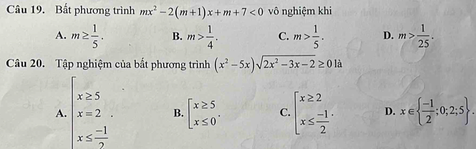 Bất phương trình mx^2-2(m+1)x+m+7<0</tex> vô nghiệm khi
A. m≥  1/5 . m> 1/4 . m> 1/5 . m> 1/25 . 
B.
C.
D.
Câu 20. Tập nghiệm của bất phương trình (x^2-5x)sqrt(2x^2-3x-2)≥ 0la
A. beginarrayl x≥ 5 x=2endarray.
B. beginarrayl x≥ 5 x≤ 0endarray.. x∈   (-1)/2 ;0;2;5.
C. beginarrayl x≥ 2 x≤  (-1)/2 endarray.. D.
x≤  (-1)/2 