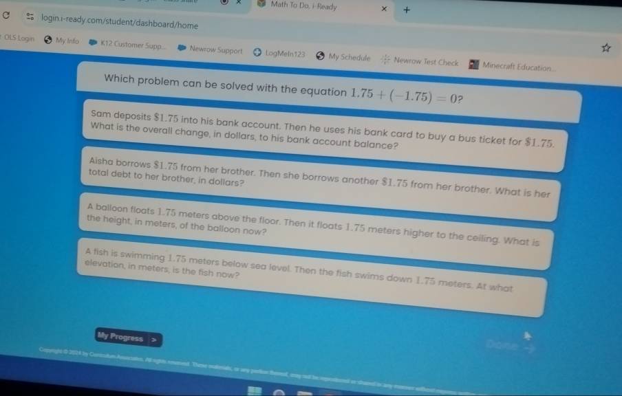 Math To Do, i-Ready × +
login.i-ready.com/student/dashboard/home
OLS Login My Info K12 Customer Supp.. Newrow Support LogMeln123 My Schedule Newrow Test Check
Minecraft Education...
Which problem can be solved with the equation 1.75+(-1.75)=0 ?
Sam deposits $1.75 into his bank account. Then he uses his bank card to buy a bus ticket for $1.75.
What is the overall change, in dollars, to his bank account balance?
Aisha borrows $1.75 from her brother. Then she borrows another $1.75 from her brother. What is her
total debt to her brother, in dollars?
A balloon floats 1.75 meters above the floor. Then it floats 1.75 meters higher to the ceiling. What is
the height, in meters, of the balloon now?
elevation, in meters, is the fish now?
A fish is swimming 1.75 meters below sea level. Then the fish swims down 1.75 meters. At what
My Progress >