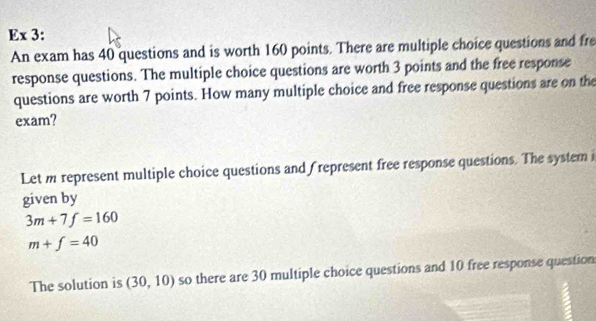 Ex 3: 
An exam has 40 questions and is worth 160 points. There are multiple choice questions and fre 
response questions. The multiple choice questions are worth 3 points and the free response 
questions are worth 7 points. How many multiple choice and free response questions are on the 
exam? 
Let m represent multiple choice questions and frepresent free response questions. The system i 
given by
3m+7f=160
m+f=40
The solution is (30,10) so there are 30 multiple choice questions and 10 free response question