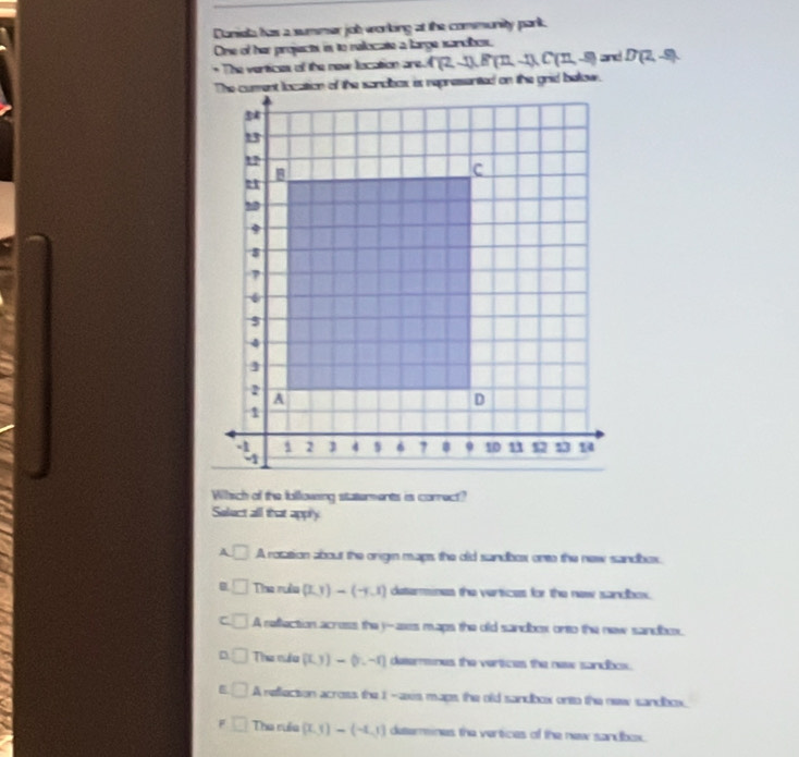 Danieta has a summer job working at the community park.
One of her projectes in to relocate a large sandbes.
* The vertices of the new location are. C(2,-1),B(12,-1),C(12,-8) and D(2,-9)
The curent location of the sondbox is represented on the grid balow.
Which of the bollowing staterments is correct?
Solect all that appry
A □ A rotation about the origen maps the old sandbox onto the new sandbox.
B □ The rưều (LJendpmatrix -beginpmatrix -y.1) determines the vertices for the new sandbox.
C □ A reffection acress the y-ases maps the old sandbox onto the new sandbox.
D The niều (0.y)-(y.-r) detemmines the vertices the new sandbcs.
A reflection across the 1 -axis maps, the old sandbox onto the new sandbox.
F Tha ruềa (x,1)-(-4,1) deserines the vertices of the new sandbox.