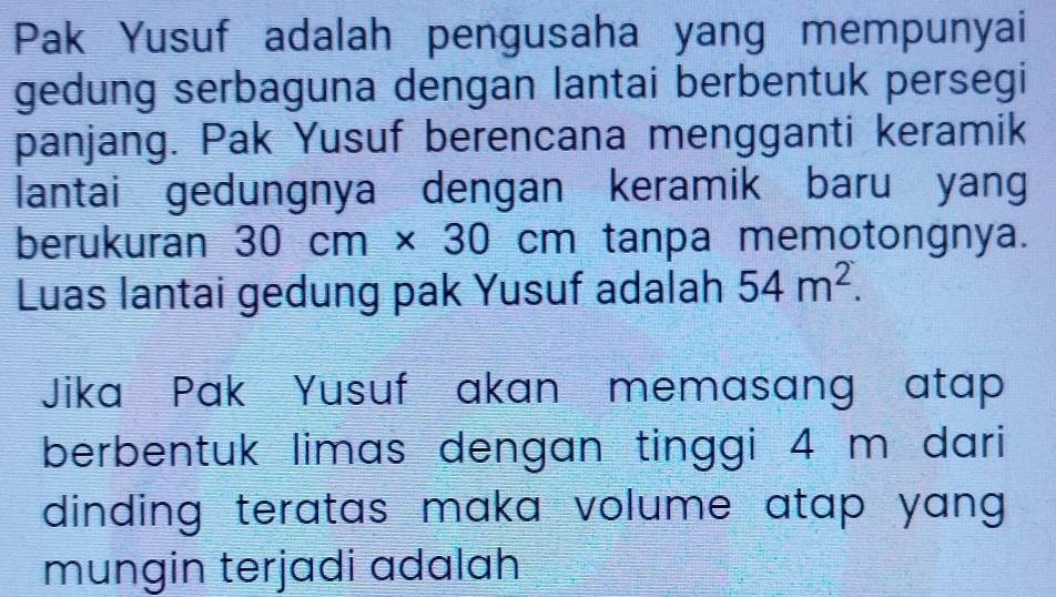 Pak Yusuf adalah pengusaha yang mempunyai 
gedung serbaguna dengan lantai berbentuk persegi 
panjang. Pak Yusuf berencana mengganti keramik 
lantai gedungnya dengan keramik baru yang 
berukuran 30cm* 30cm tanpa memotongnya. 
Luas lantai gedung pak Yusuf adalah 54m^2. 
Jika Pak Yusuf akan memasang atap 
berbentuk limas dengan tinggi 4 m dari 
dinding teratas maka volume atap yang . 
mungin terjadi adalah