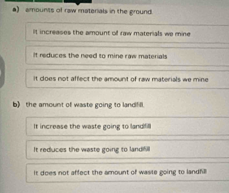 ) amounts of raw materials in the ground.
It increases the amount of raw materials we mine
It reduces the need to mine raw materials
It does not affect the amount of raw materials we mine
b) the amount of waste going to landfill.
It increase the waste going to landfill
It reduces the waste going to landfill
It does not affect the amount of waste going to landfill