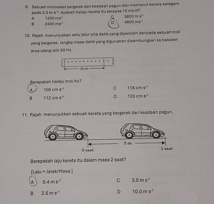 Sebuah motosikal bergerak dari keadaan pegun dan memecut secara seragam
pada 2.0ms^(-2). Apakah halaju kereta itu selepas 10 minit?
A 1200ms^(-1)
C 3600ms^(-1)
B 2400ms^(-1)
D 4800ms^(-1)
10. Rajah menunjukkan satu jalur pita detik yang diperoleh daripada sebuah troli
yang bergerak. Jangka masa detik yang digunakan disambungkan ke bekalan
arus ulang-alik 50 Hz.
Berapakah halaju troli itu?
A 100cms^(-1)
C 118cms^(-1)
B 112cms^(-1)
D 120cms^(-1)
11. Rajah menunjukkan sebuah kereta yang bergerak dari keadaan pegun.
Berapakah laju kereta itu dalam masa 2 saat?
[Laju= Jarak/Masa ]
A 0.4ms^(-1)
C 3.0ms^(-1)
B 2.5ms^(-1)
D 10.0ms^(-1)