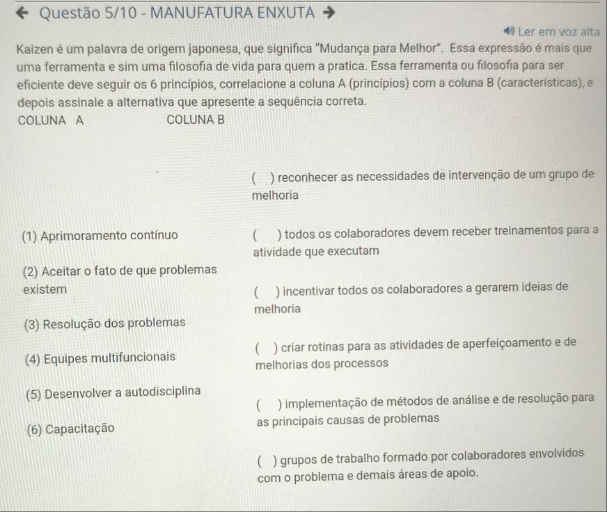 Questão 5/10 - MANUFATURA ENXUTA
Ler em voz alta
Kaizen é um palavra de origem japonesa, que significa "Mudança para Melhor". Essa expressão é mais que
uma ferramenta e sim uma filosofia de vida para quem a pratica. Essa ferramenta ou filosofía para ser
eficiente deve seguir os 6 princípios, correlacione a coluna A (princípios) com a coluna B (características), e
depois assinale a alternativa que apresente a sequência correta.
COLUNA A COLUNA B
 ) reconhecer as necessidades de intervenção de um grupo de
melhoria
(1) Aprimoramento contínuo  ) todos os colaboradores devem receber treinamentos para a
atividade que executam
(2) Aceitar o fato de que problemas
existem ) incentivar todos os colaboradores a gerarem ideias de
(
melhoria
(3) Resolução dos problemas

(4) Equipes multifuncionais ) criar rotinas para as atividades de aperfeiçoamento e de
melhorias dos processos
(5) Desenvolver a autodisciplina
( ) implementação de métodos de análise e de resolução para
(6) Capacitação as principais causas de problemas
 ) grupos de trabalho formado por colaboradores envolvidos
com o problema e demais áreas de apoio.