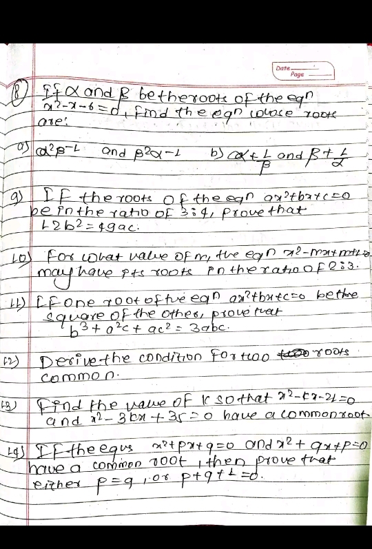 ⑧ IfX and B bethexoots of the egn
x^2-x-6=0
are: Find the egn colose rooms 
as alpha^2beta^(-L) and beta^2alpha -1 b) alpha + L/beta   and beta + L/alpha  
9 If the roots of the egn ax^2+bx+c=0
be in the raho of 3:4 1 Provethat
-2b^2=49ac. 
(0) For wrat value of m, the egn x2-marmtce 
may have pts roots pntherahoof 2:3
CFone root ofteean an?t bx+c=0 bettre 
square of the othes, proverver
b^3+a^2c+ac^2=3abc
Desive the condition For too 80018 
common. 
(B) Fend the vaue of i sothat x^2-kx-24=0
and x^2-3kx+35=0 have a commonroot. 
L9s If the equs x^2+px+q=0 and x^2+qx+p=0
have a common noot, then prove that 
either p=q 108 p+q+L=d